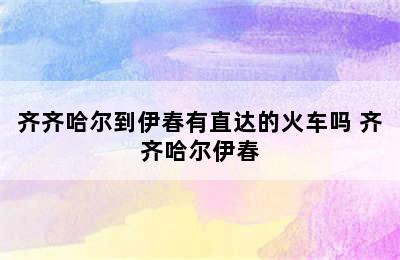 齐齐哈尔到伊春有直达的火车吗 齐齐哈尔伊春